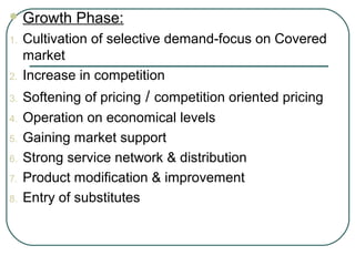  Growth Phase:
1. Cultivation of selective demand-focus on Covered
market
2. Increase in competition
3. Softening of pricing / competition oriented pricing
4. Operation on economical levels
5. Gaining market support
6. Strong service network & distribution
7. Product modification & improvement
8. Entry of substitutes
 