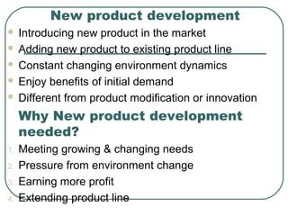 New product development
 Introducing new product in the market
 Adding new product to existing product line
 Constant changing environment dynamics
 Enjoy benefits of initial demand
 Different from product modification or innovation
Why New product development
needed?
1. Meeting growing & changing needs
2. Pressure from environment change
3. Earning more profit
4. Extending product line
 