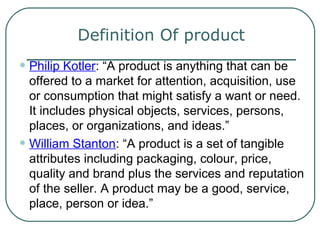 Definition Of product
• Philip Kotler: “A product is anything that can be
offered to a market for attention, acquisition, use
or consumption that might satisfy a want or need.
It includes physical objects, services, persons,
places, or organizations, and ideas.”
• William Stanton: “A product is a set of tangible
attributes including packaging, colour, price,
quality and brand plus the services and reputation
of the seller. A product may be a good, service,
place, person or idea.”
 