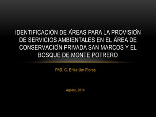 PhD. C. Erika Um Flores
Agosto, 2014
IDENTIFICACIÓN DE ÁREAS PARA LA PROVISIÓN
DE SERVICIOS AMBIENTALES EN EL ÁREA DE
CONSERVACIÓN PRIVADA SAN MARCOS Y EL
BOSQUE DE MONTE POTRERO
 