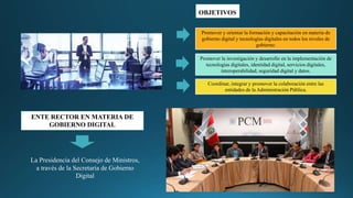 OBJETIVOS
Coordinar, integrar y promover la colaboración entre las
entidades de la Administración Pública.
Promover la investigación y desarrollo en la implementación de
tecnologías digitales, identidad digital, servicios digitales,
interoperabilidad, seguridad digital y datos.
Promover y orientar la formación y capacitación en materia de
gobierno digital y tecnologías digitales en todos los niveles de
gobierno.
ENTE RECTOR EN MATERIA DE
GOBIERNO DIGITAL
La Presidencia del Consejo de Ministros,
a través de la Secretaría de Gobierno
Digital
 