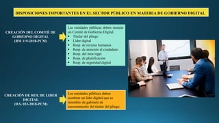 Las entidades públicas deben instalar
un Comité de Gobierno Digital.
 Titular del pliego
 Líder digital
 Resp. de recurso humanos
 Resp. de atención al ciudadano
 Resp. del área legal.
 Resp. de planificación
 Resp. de seguridad digital
Las entidades públicas deben
nombrar un líder digital que es
miembro de gabinete de
asesoramiento del titular del pliego.
CREACIÓN DEL COMITÉ DE
GOBIERNO DIGITAL
(RM 119-2018-PCM)
CREACIÓN DE ROL DE LIDER
DIGITAL
(D.S. 033-2018-PCM)
DISPOSICIONES IMPORTANTES EN EL SECTOR PÚBLICO EN MATERIA DE GOBIERNO DIGITAL
 