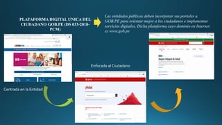 PLATAFORMA DIGITAL UNICA DEL
CIUDADANO GOB.PE (DS 033-2018-
PCM)
Las entidades públicas deben incorporar sus portales a
GOB.PE para orientar mejor a los ciudadanos e implementar
servicios digitales. Dicha plataforma cuyo dominio en Internet
es www.gob.pe
Centrada en la Entidad
Enfocada al Ciudadano
 