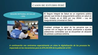 CASOS DE ESTUDIO PERÚ
El Seguro Integral de Salud es un organismo público
ejecutor que brinda el aseguramiento público en salud en
Perú. Creado en el 2002 por Ley 29344 – Ley del
Aseguramiento Universal en Salud.
SEGURO INTEGRAL DE SALUD
– (SIS)
Finalidad: proteger la salud de los peruanos que no
cuentan con un seguro de salud, priorizando a aquellas
poblaciones vulnerables que se encuentran en situación
de pobreza y pobreza extrema.
A continuación nos centramos especialmente en cómo la digitalización de los procesos ha
impactado en los mecanismos para la AFILIACIÓN de la población al SIS :
 