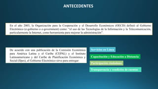 En el año 2003, la Organización para la Cooperación y el Desarrollo Económicos (OECD) definió al Gobierno
Electrónico (e-gobierno o e-government) como: “el uso de las Tecnologías de la Información y la Telecomunicación,
particularmente la Internet, como herramienta para mejorar la administración”.
ANTECEDENTES
De acuerdo con una publicación de la Comisión Económica
para América Latina y el Caribe (CEPAL) y el Instituto
Latinoamericano y del Caribe de Planificación Económica y
Social (Ilpes), el Gobierno Electrónico sirve para entregar:
Servicios en Línea
Transparencia y rendición de cuentas
Participación ciudadana
Capacitación y Educación a Distancia
 