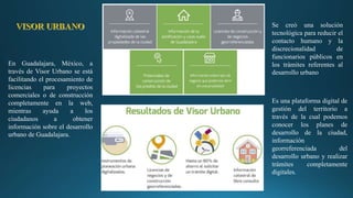 En Guadalajara, México, a
través de Visor Urbano se está
facilitando el procesamiento de
licencias para proyectos
comerciales o de construcción
completamente en la web,
mientras ayuda a los
ciudadanos a obtener
información sobre el desarrollo
urbano de Guadalajara.
Se creó una solución
tecnológica para reducir el
contacto humano y la
discrecionalidad de
funcionarios públicos en
los trámites referentes al
desarrollo urbano
Es una plataforma digital de
gestión del territorio a
través de la cual podemos
conocer los planes de
desarrollo de la ciudad,
información
georreferenciada del
desarrollo urbano y realizar
trámites completamente
digitales.
 