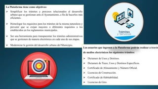 La Plataforma tiene como objetivos:
 Simplificar los trámites y procesos relacionados al desarrollo
urbano que se gestionan ante el Ayuntamiento, a fin de hacerlos más
eficientes.
 Homologar los requisitos para los trámites de la misma naturaleza y
prevenir que se exijan mayores o diferentes requisitos a los
establecidos en los reglamentos municipales.
 Ser una herramienta para transparentar los trámites administrativos
que se gestionen de manera electrónica en cada una de sus etapas.
 Modernizar la gestión del desarrollo urbano del Municipio.
Los usuarios que ingresen a la Plataforma podrán realizar a través
de medios electrónicos los siguientes trámites:
 Dictamen de Usos y Destinos.
 Dictamen de Trazo, Usos y Destinos Específicos.
 Certificado de Alineamiento y Número Oficial.
 Licencias de Construcción.
 Certificado de Habitabilidad.
 Licencias de Giro.
 