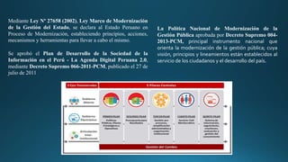 Mediante Ley Nº 27658 (2002), Ley Marco de Modernización
de la Gestión del Estado, se declara al Estado Peruano en
Proceso de Modernización, estableciendo principios, acciones,
mecanismos y herramientas para llevar a cabo el mismo.
Se aprobó el Plan de Desarrollo de la Sociedad de la
Información en el Perú - La Agenda Digital Peruana 2.0,
mediante Decreto Supremo 066-2011-PCM, publicado el 27 de
julio de 2011
La Política Nacional de Modernización de la
Gestión Pública aprobada por Decreto Supremo 004-
2013-PCM, principal instrumento nacional que
orienta la modernización de la gestión pública; cuya
visión, principios y lineamientos están establecidos al
servicio de los ciudadanos y el desarrollo del país.
 