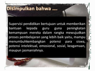 Supervisi pendidikan bertujuan untuk memberikan
bantuan kepada guru guna peningkatan
kemampuan mereka dalam rangka mewujudkan
proses pembelajaran yang lebih baik yaitu, mampu
menumbuhkembangkan potensi para siswa,
potensi intelektual, emosional, sosial, keagamaan,
maupun jasmaniahnya.
 