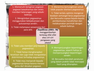 1. Memenuhi keinginan pegawai-
pegawai bawahannya dan selalu
memberi keterangan yang sebaik-
baiknya.
2. Mengizinkan pegawainya
menggunakan kebijaksanaan dan
putusannya sendiri.
3. Tidak melampaui wewenang dari
para ahli.
4. Menerima kemungkinan untuk
tidak populer diantara pegawainya.
5. Tidak terlalu optimis mengenai
keadaan semangat kerja pegawainya
dan berusaha supaya kepala-kepala
pembantunya manafsirkan dan
melaksanakan perintah dengan
sebaik-baiknya.
6. Tidak suka memberi janji kepada
pegawainya.
7. Tidak hanya mengharapkan
kesetiaan dan juga tidak mengadakan
diskriminasi terhadap pegawainya.
8. Tidak mau menyerah kepada
pegawainya hanya karena merasa
jemu dari desakan pegawai.
9. Memperjuangkan kepentingan
pegawainya, seperti halnya ia
memperjuangkan kepentingan
sendiri.
10. Berusaha merubah peraturan
yang dalam praktik tidak mencapai
hasil yang diharapkan.
Depdiknas (2001: 78)
menggambarkan
tentang sifat-sifat
atau ciri-ciri
pengawas yang
efektif
 