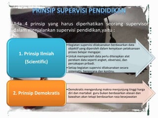 Ada 4 prinsip yang harus diperhatikan seorang supervisor
dalam menjalankan supervisi pendidikan,yaitu :
•Kegiatan supervisi dilaksanakan berdasarkan data
objektif yang diperoleh dalam kenyataan pelaksanaan
proses belajar mengajar.
•Untuk memperoleh data perlu diterapkan alat
perekam data seperti angket, observasi, dan
percakapan pribadi.
•Setiap kegiatan supervisi dilaksanakan secara
sistematis, berencana dan kontinu.
1. Prinsip Ilmiah
(Scientific)
•Demokratis mengandung makna menjunjung tinggi harga
diri dan martabat guru bukan berdasarkan atasan dan
bawahan akan tetapi berdasarkan rasa kesejawatan
2. Prinsip Demokratis
 