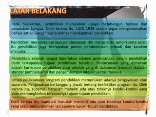 Pada hakikatnya, pendidikan merupakan upaya membangun budaya dan
peradaban bangsa. Oleh karena itu, UUD 1945 secara tegas mengamanatkan
bahwa setiap warga negara berhak mendapatkan pendidikan.
Pendidikan merupakan proses pendewasaan diri manusia itu sendiri serta selain
itu pendidikan juga merupakan proses pembentukan pribadi dan karakter
manusia.
Pendidikan sekolah sangat diperlukan adanya perencanaan dalam pendidikan
demi tercapainya tujuan pendidikan tersebut. Perencanaan yang dimaksud
adalah kurikulum pendidikan atau sekolah yang di dalamnya terdapat standar-
standar pembelajaran dan pengembangan intelektualitas manusia.
Setiap pelaksanaan program pendidikan memerlukan adanya pengawasan atau
supervisi. Pengawasan bertanggung jawab tentang keefektifan program itu. Oleh
karena itu, supervisi haruslah meneliti ada atau tidaknya kondisi-kondisi yang
akan memungkinkan tercapainya tujuan-tujuan pendidikan.
Oleh karena itu, supervisi haruslah meneliti ada atau tidaknya kondisi-kondisi
yang akan memungkinkan tercapainya tujuan-tujuan pendidikan.
 