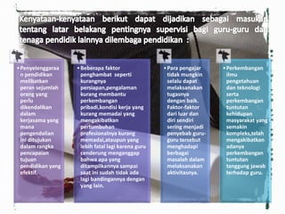 •Penyelenggaraa
n pendidikan
melibatkan
peran sejumlah
orang yang
perlu
dikendalikan
dalam
kerjasama yang
mana
pengendalian
ini ditujukan
dalam rangka
pencapaian
tujuan
pendidikan yang
efektif.
•Beberapa faktor
penghambat seperti
kurangnya
persiapan,pengalaman
kurang membantu
perkembangan
pribadi,kondisi kerja yang
kurang memadai yang
mengakibatkan
pertumbuhan
profesionalnya kurang
memadai,ataupun yang
lebih fatal lagi karena guru
cenderung menganggap
bahwa apa yang
ditampilkannya sampai
saat ini sudah tidak ada
lagi bandingannya dengan
yang lain.
•Para pengajar
tidak mungkin
selalu dapat
melaksanakan
tugasnya
dengan baik.
Faktor-faktor
dari luar dan
diri sendiri
sering menjadi
penyebab guru-
guru tersebut
menghadapi
berbagai
masalah dalam
melaksanakan
aktivitasnya.
•Perkembangan
ilmu
pengetahuan
dan teknologi
serta
perkembangan
tuntutan
kehidupan
masyarakat yang
semakin
kompleks,telah
mengakibatkan
adanya
perkembangan
tuntutan
tanggung jawab
terhadap guru.
 