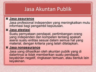 Jasa Akuntan Publik
Jasa assurance
Jasa profesional independen yang meningkatkan mutu
informasi bagi pengambil keputusan.
Jasa atestasi
Suatu pernyataan pendapat, pertimbangan orang
yang independen dan kompeten tentang apakah
asersi suatu entitas sesuai dalam semua hal yang
material, dengan kriteria yang telah ditetapkan.
Jasa nonassurance
Jasa yang dihasilkan oleh akuntan publik yang di
dalamnya ia tidak memberikan suatu pendapat,
keyakinan negatif, ringkasan temuan, atau bentuk lain
keyakinan.
 