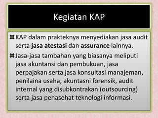 Kegiatan KAP

KAP dalam prakteknya menyediakan jasa audit
serta jasa atestasi dan assurance lainnya.
Jasa-jasa tambahan yang biasanya meliputi
jasa akuntansi dan pembukuan, jasa
perpajakan serta jasa konsultasi manajeman,
penilaina usaha, akuntasni forensik, audit
internal yang disubkontrakan (outsourcing)
serta jasa penasehat teknologi informasi.
 