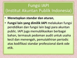 Fungsi IAPI
(Institut Akuntan Publik Indonesia)
• Menetapkan standar dan aturan,
• Fungsi lain yang dimilik IAPI melakukan fungsi
  pendidikan dan fungsi lain bagi para akuntan
  public. IAPI juga memublikasikan berbagai
  bahan, termasuk pedoman audit untuk usaha
  kecil dan menengah, pemutakhiran periodic
  atas kodifikasi standar professional dank ode
  etik.
 