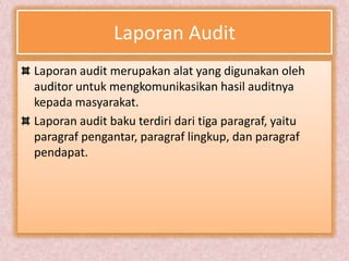 Laporan Audit
Laporan audit merupakan alat yang digunakan oleh
auditor untuk mengkomunikasikan hasil auditnya
kepada masyarakat.
Laporan audit baku terdiri dari tiga paragraf, yaitu
paragraf pengantar, paragraf lingkup, dan paragraf
pendapat.
 
