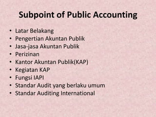 Subpoint of Public Accounting
•   Latar Belakang
•   Pengertian Akuntan Publik
•   Jasa-jasa Akuntan Publik
•   Perizinan
•   Kantor Akuntan Publik(KAP)
•   Kegiatan KAP
•   Fungsi IAPI
•   Standar Audit yang berlaku umum
•   Standar Auditing International
 