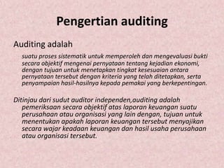 Pengertian auditing
Auditing adalah
  suatu proses sistematik untuk memperoleh dan mengevaluasi bukti
  secara objektif mengenai pernyataan tentang kejadian ekonomi,
  dengan tujuan untuk menetapkan tingkat kesesuaian antara
  pernyataan tersebut dengan kriteria yang telah ditetapkan, serta
  penyampaian hasil-hasilnya kepada pemakai yang berkepentingan.

Ditinjau dari sudut auditor independen,auditing adalah
   pemeriksaan secara objektif atas laporan keuangan suatu
   perusahaan atau organisasi yang lain dengan, tujuan untuk
   menentukan apakah laporan keuangan tersebut menyajikan
   secara wajar keadaan keuangan dan hasil usaha perusahaan
   atau organisasi tersebut.
 