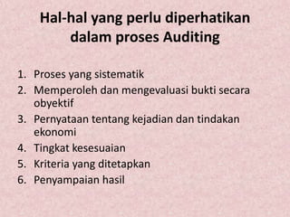 Hal-hal yang perlu diperhatikan
        dalam proses Auditing

1. Proses yang sistematik
2. Memperoleh dan mengevaluasi bukti secara
   obyektif
3. Pernyataan tentang kejadian dan tindakan
   ekonomi
4. Tingkat kesesuaian
5. Kriteria yang ditetapkan
6. Penyampaian hasil
 