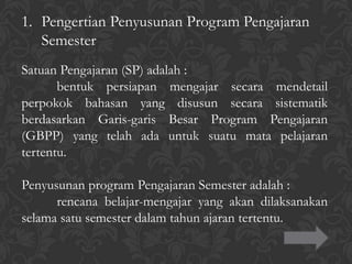 1. Pengertian Penyusunan Program Pengajaran
Semester
Satuan Pengajaran (SP) adalah :
bentuk persiapan mengajar secara mendetail
perpokok bahasan yang disusun secara sistematik
berdasarkan Garis-garis Besar Program Pengajaran
(GBPP) yang telah ada untuk suatu mata pelajaran
tertentu.
Penyusunan program Pengajaran Semester adalah :
rencana belajar-mengajar yang akan dilaksanakan
selama satu semester dalam tahun ajaran tertentu.
 