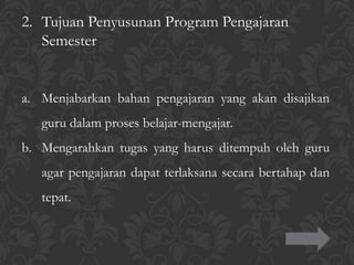 2. Tujuan Penyusunan Program Pengajaran
Semester
a. Menjabarkan bahan pengajaran yang akan disajikan
guru dalam proses belajar-mengajar.
b. Mengarahkan tugas yang harus ditempuh oleh guru
agar pengajaran dapat terlaksana secara bertahap dan
tepat.
 