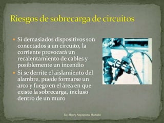  Si demasiados dispositivos son
conectados a un circuito, la
corriente provocará un
recalentamiento de cables y
posiblemente un incendio
 Si se derrite el aislamiento del
alambre, puede formarse un
arco y fuego en el área en que
existe la sobrecarga, incluso
dentro de un muro
Lic. Henry Anyaipoma Hurtado
 