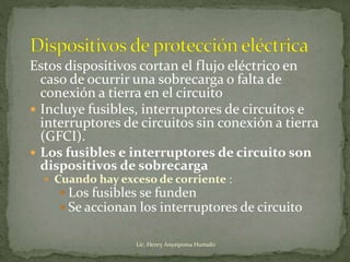 Estos dispositivos cortan el flujo eléctrico en
caso de ocurrir una sobrecarga o falta de
conexión a tierra en el circuito
 Incluye fusibles, interruptores de circuitos e
interruptores de circuitos sin conexión a tierra
(GFCI).
 Los fusibles e interruptores de circuito son
dispositivos de sobrecarga
 Cuando hay exceso de corriente :
 Los fusibles se funden
 Se accionan los interruptores de circuito
Lic. Henry Anyaipoma Hurtado
 