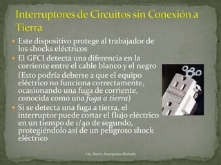  Este dispositivo protege al trabajador de
los shocks eléctricos
 El GFCI detecta una diferencia en la
corriente entre el cable blanco y el negro
(Esto podría deberse a que el equipo
eléctrico no funciona correctamente,
ocasionando una fuga de corriente,
conocida como una fuga a tierra)
 Si se detecta una fuga a tierra, el
interruptor puede cortar el flujo eléctrico
en un tiempo de 1/40 de segundo,
protegiéndolo así de un peligroso shock
eléctrico
Lic. Henry Anyaipoma Hurtado
 