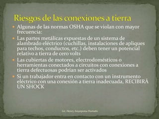  Algunas de las normas OSHA que se violan con mayor
frecuencia:
 Las partes metálicas expuestas de un sistema de
alambrado eléctrico (cuchillas, instalaciones de apliques
para techos, conductos, etc.) deben tener un potencial
relativo a tierra de cero volts
 Las cubiertas de motores, electrodomésticos o
herramientas conectados a circuitos con conexiones a
tierra defectuosas podrían ser activados
 Si un trabajador entra en contacto con un instrumento
eléctrico con una conexión a tierra inadecuada, RECIBIRÁ
UN SHOCK
Lic. Henry Anyaipoma Hurtado
 