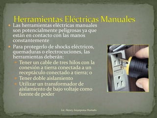  Las herramientas eléctricas manuales
son potencialmente peligrosas ya que
están en contacto con las manos
constantemente
 Para protegerlo de shocks eléctricos,
quemaduras o electrocuciones, las
herramientas deberán:
 Tener un cable de tres hilos con la
conexión a tierra conectada a un
receptáculo conectado a tierra; o
 Tener doble aislamiento
 Utilizar un transformador de
aislamiento de bajo voltaje como
fuente de poder
Lic. Henry Anyaipoma Hurtado
 