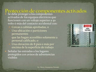  Se debe proteger a los componentes
activados de los equipos eléctricos que
funcionen con un voltaje superior a 50
volts ó más del contacto accidental con:
 Cercas o cabinas aprobadas, o
 Una ubicación o particiones
permanentes
que las hagan accesibles solamente a
personal calificado, o
 Una elevación de 8 pies o más por
encima de la superficie de trabajo
 Señalar las entradas a los lugares
protegidos con avisos de advertencias
visibles
Lic. Henry Anyaipoma Hurtado
 