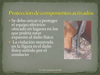  Se debe cercar o proteger
el equipo eléctrico
ubicado en lugares en los
que podría estar
expuesto al daño físico
 La violación mostrada
en la figura es el daño
físico sufrido por el
conducto
Lic. Henry Anyaipoma Hurtado
 
