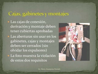  Las cajas de conexión,
derivación y montaje deben
tener cubiertas aprobadas
 Las aberturas sin usar en los
gabinetes, cajas y montajes
deben ser cerrados (sin
olvidar los expulsores)
 La foto muestra la violación
de estos dos requisitos
Lic. Henry Anyaipoma Hurtado
 