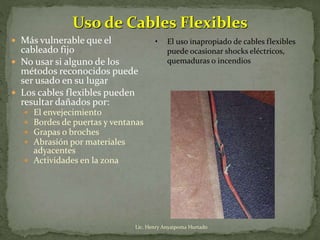 Uso de Cables Flexibles
 Más vulnerable que el
cableado fijo
 No usar si alguno de los
métodos reconocidos puede
ser usado en su lugar
 Los cables flexibles pueden
resultar dañados por:
 El envejecimiento
 Bordes de puertas y ventanas
 Grapas o broches
 Abrasión por materiales
adyacentes
 Actividades en la zona
• El uso inapropiado de cables flexibles
puede ocasionar shocks eléctricos,
quemaduras o incendios
Lic. Henry Anyaipoma Hurtado
 