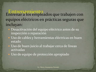  Desactivación del equipo eléctrico antes de su
inspección o reparación
 Uso de cables y herramientas eléctricas en buen
estado
 Uso de buen juicio al trabajar cerca de líneas
activadas
 Uso de equipo de protección apropiado
Entrenar a los empleados que trabajen con
equipos eléctricos en prácticas seguras que
incluyan:
Lic. Henry Anyaipoma Hurtado
 