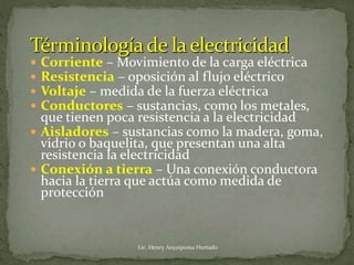  Corriente – Movimiento de la carga eléctrica
 Resistencia – oposición al flujo eléctrico
 Voltaje – medida de la fuerza eléctrica
 Conductores – sustancias, como los metales,
que tienen poca resistencia a la electricidad
 Aisladores – sustancias como la madera, goma,
vidrio o baquelita, que presentan una alta
resistencia la electricidad
 Conexión a tierra – Una conexión conductora
hacia la tierra que actúa como medida de
protección
Lic. Henry Anyaipoma Hurtado
 