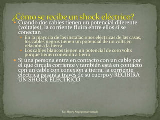  Cuando dos cables tienen un potencial diferente
(voltajes), la corriente fluirá entre ellos si se
conectan
 En la mayoría de las instalaciones eléctricas de las casas,
los cables negros tienen un potencial de 110 volts en
relación a la tierra
 Los cables blancos tienen un potencial de cero volts
porque tienen conexión a tierra
 Si una persona entra en contacto con un cable por
el que circula corriente y también está en contacto
con un cable con conexión a tierra, la corriente
eléctrica pasará a través de su cuerpo y RECIBIRÁ
UN SHOCK ELÉCTRICO
Lic. Henry Anyaipoma Hurtado
 