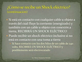  Si está en contacto con cualquier cable u objeto a
través del cual fluye la corriente (energizado) y
también con un cable u objeto con conexión a
tierra, RECIBIRÁ UN SHOCK ELÉCTRICO
 Puede recibir un shock eléctrico inclusive si no
está en contacto con una toma a tierra
 Si hace contacto con los dos hilos de un cable de 240
volts, RECIBIRÁ UN SHOCK ELÉCTRICO y
posiblemente será electrocutado
Lic. Henry Anyaipoma Hurtado
 
