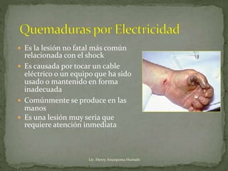  Es la lesión no fatal más común
relacionada con el shock
 Es causada por tocar un cable
eléctrico o un equipo que ha sido
usado o mantenido en forma
inadecuada
 Comúnmente se produce en las
manos
 Es una lesión muy seria que
requiere atención inmediata
Lic. Henry Anyaipoma Hurtado
 