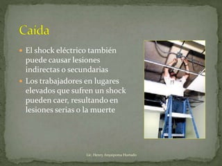  El shock eléctrico también
puede causar lesiones
indirectas o secundarias
 Los trabajadores en lugares
elevados que sufren un shock
pueden caer, resultando en
lesiones serias o la muerte
Lic. Henry Anyaipoma Hurtado
 