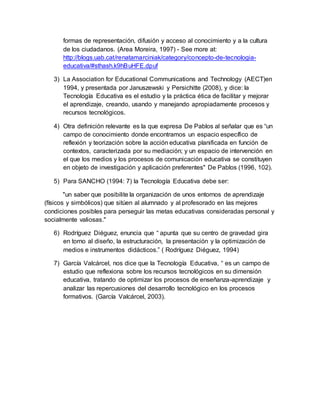 formas de representación, difusión y acceso al conocimiento y a la cultura
de los ciudadanos. (Area Moreira, 1997) - See more at:
http://blogs.uab.cat/renatamarciniak/category/concepto-de-tecnologia-
educativa/#sthash.k9hBuHFE.dpuf
3) La Association for Educational Communications and Technology (AECT)en
1994, y presentada por Januszewski y Persichitte (2008), y dice: la
Tecnología Educativa es el estudio y la práctica ética de facilitar y mejorar
el aprendizaje, creando, usando y manejando apropiadamente procesos y
recursos tecnológicos.
4) Otra definición relevante es la que expresa De Pablos al señalar que es “un
campo de conocimiento donde encontramos un espacio específico de
reflexión y teorización sobre la acción educativa planificada en función de
contextos, caracterizada por su mediación; y un espacio de intervención en
el que los medios y los procesos de comunicación educativa se constituyen
en objeto de investigación y aplicación preferentes" De Pablos (1996, 102).
5) Para SANCHO (1994: 7) la Tecnología Educativa debe ser:
"un saber que posibilite la organización de unos entornos de aprendizaje
(físicos y simbólicos) que sitúen al alumnado y al profesorado en las mejores
condiciones posibles para perseguir las metas educativas consideradas personal y
socialmente valiosas."
6) Rodríguez Diéguez, enuncia que “ apunta que su centro de gravedad gira
en torno al diseño, la estructuración, la presentación y la optimización de
medios e instrumentos didácticos.” ( Rodríguez Diéguez, 1994)
7) García Valcárcel, nos dice que la Tecnología Educativa, “ es un campo de
estudio que reflexiona sobre los recursos tecnológicos en su dimensión
educativa, tratando de optimizar los procesos de enseñanza-aprendizaje y
analizar las repercusiones del desarrollo tecnológico en los procesos
formativos. (García Valcárcel, 2003).
 