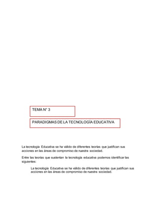 La tecnología Educativa se ha válido de diferentes teorías que justifican sus
acciones en las áreas de compromiso de nuestra sociedad.
Entre las teorías que sustentan la tecnología educativa podemos identificar las
siguientes:
La tecnología Educativa se ha válido de diferentes teorías que justifican sus
acciones en las áreas de compromiso de nuestra sociedad.
PARADIGMAS DE LA TECNOLOGÍA EDUCATIVA
TEMA N° 3
 