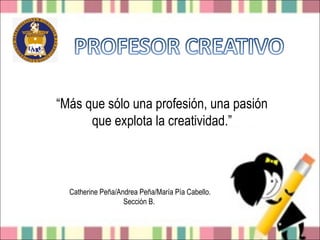 “Más que sólo una profesión, una pasión
      que explota la creatividad.”



  Catherine Peña/Andrea Peña/María Pía Cabello.
                   Sección B.
 