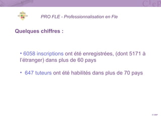 PRO FLE - Professionnalisation en Fle
Quelques chiffres :
• 6058 inscriptions ont été enregistrées, (dont 5171 à
l’étranger) dans plus de 60 pays
• 647 tuteurs ont été habilités dans plus de 70 pays
© CIEP
 