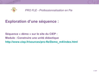 PRO FLE - Professionnalisation en Fle
Exploration d’une séquence :
Séquence « démo » sur le site du CIEP :
Module : Construire une unité didactique
http://www.ciep.fr/sources/pro-fle/Demo_m4/index.html
© CIEP
 