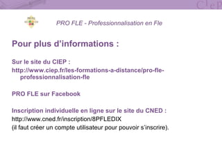 PRO FLE - Professionnalisation en Fle
Pour plus d’informations :
Sur le site du CIEP :
http://www.ciep.fr/les-formations-a-distance/pro-fle-
professionnalisation-fle
PRO FLE sur Facebook
Inscription individuelle en ligne sur le site du CNED :
http://www.cned.fr/inscription/8PFLEDIX
(il faut créer un compte utilisateur pour pouvoir s’inscrire).
 