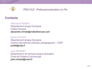 PRO FLE - Professionnalisation en Fle
Contacts
Alexandre MINSKI
Département langue française
Institut français
alexandre.minski@institutfrancais.com
Agnès FOYER
Département langue française
Centre international d'études pédagogiques – CIEP
profle@ciep.fr
Julie MONBET
Département de français langue étrangère
Cned de Poitiers-Futuroscope
julie.monbet@cned.fr
© CIEP
 
