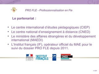 PRO FLE - Professionnalisation en Fle
Le partenariat :
 Le centre international d’études pédagogiques (CIEP)
 Le centre national d’enseignement à distance (CNED)
 Le ministère des affaires étrangères et du développement
international (MAEDI)
 L’Institut français (IF), opérateur officiel du MAE pour le
suivi du dossier PRO FLE depuis 2011.
© CIEP
 