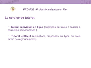 PRO FLE - Professionnalisation en Fle
Le service de tutorat
• Tutorat individuel en ligne (questions au tuteur / dossier à
correction personnalisée ).
• Tutorat collectif (animations proposées en ligne ou sous
forme de regroupements).
 